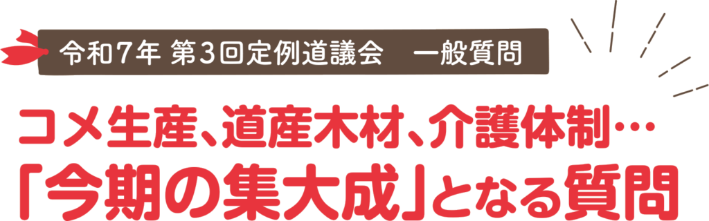 令和7年第3回定例道議会一般質問
コメ生産、道産木材、介護体制・・・
「今期の集大成」となる質問